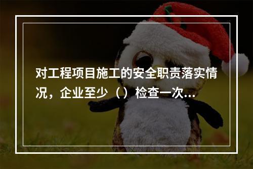 对工程项目施工的安全职责落实情况，企业至少（ ）检查一次。