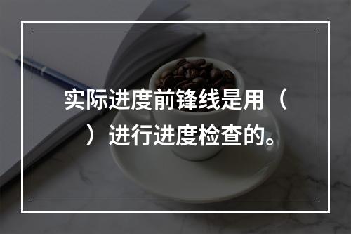 实际进度前锋线是用（　）进行进度检查的。