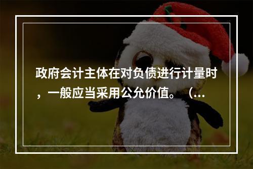 政府会计主体在对负债进行计量时，一般应当采用公允价值。（　　