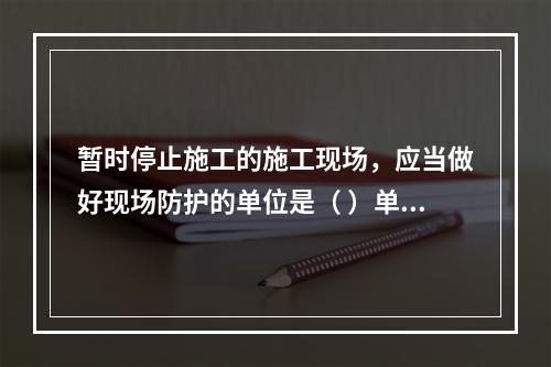 暂时停止施工的施工现场，应当做好现场防护的单位是（ ）单位。