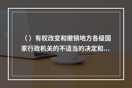 （ ）有权改变和撤销地方各级国家行政机关的不适当的决定和命令