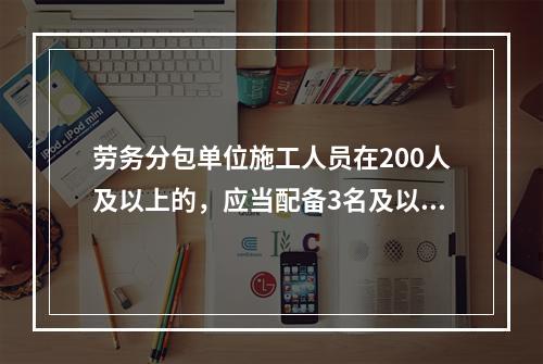 劳务分包单位施工人员在200人及以上的，应当配备3名及以上专