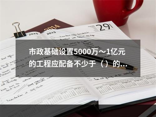 市政基础设置5000万～1亿元的工程应配备不少于（ ）的专职