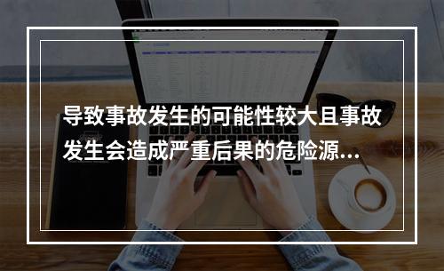 导致事故发生的可能性较大且事故发生会造成严重后果的危险源是重