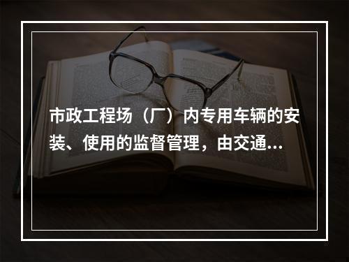 市政工程场（厂）内专用车辆的安装、使用的监督管理，由交通行政