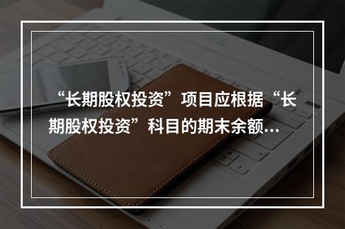 “长期股权投资”项目应根据“长期股权投资”科目的期末余额填列