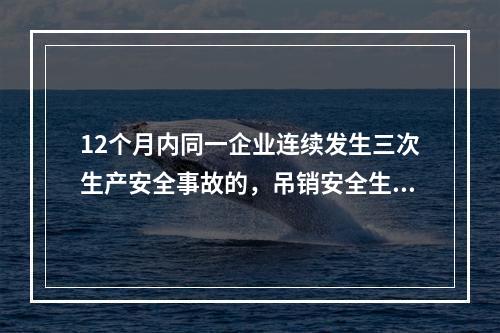 12个月内同一企业连续发生三次生产安全事故的，吊销安全生产许