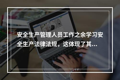 安全生产管理人员工作之余学习安全生产法律法规，这体现了其（