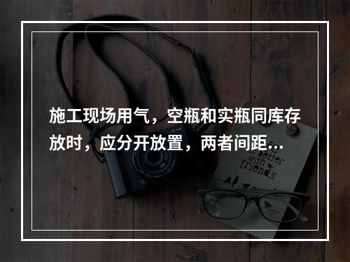 施工现场用气，空瓶和实瓶同库存放时，应分开放置，两者间距不应