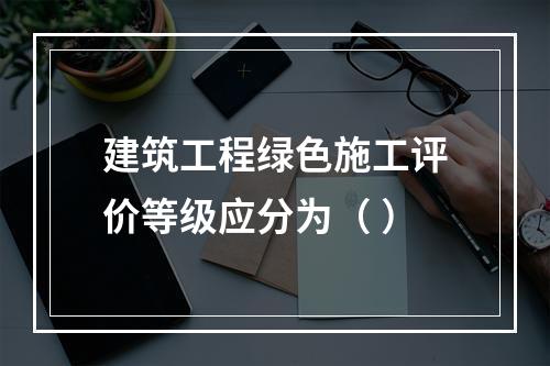 建筑工程绿色施工评价等级应分为（ ）