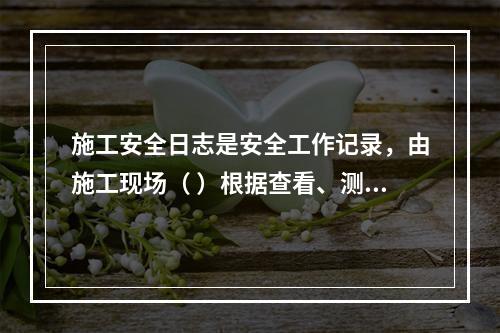 施工安全日志是安全工作记录，由施工现场（ ）根据查看、测量、