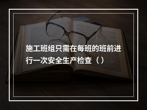 施工班组只需在每班的班前进行一次安全生产检查（ ）