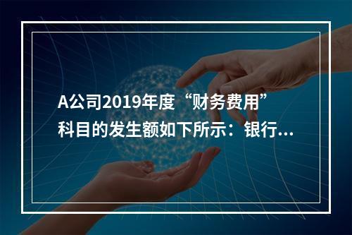 A公司2019年度“财务费用”科目的发生额如下所示：银行长期