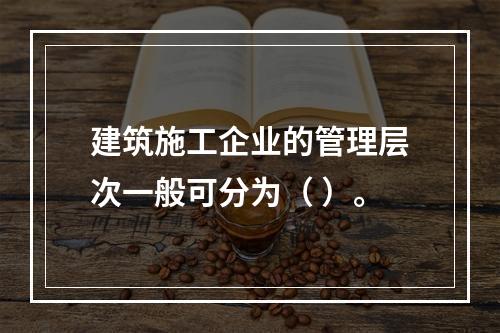 建筑施工企业的管理层次一般可分为（ ）。