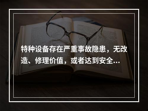 特种设备存在严重事故隐患，无改造、修理价值，或者达到安全技术