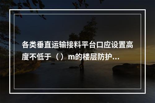 各类垂直运输接料平台口应设置高度不低于（ ）m的楼层防护门，