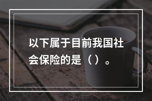 以下属于目前我国社会保险的是（ ）。