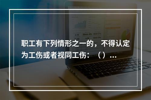 职工有下列情形之一的，不得认定为工伤或者视同工伤：（ ）。