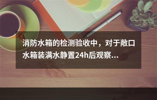 消防水箱的检测验收中，对于敞口水箱装满水静置24h后观察，若