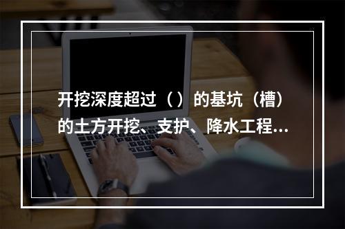 开挖深度超过（ ）的基坑（槽）的土方开挖、支护、降水工程，属