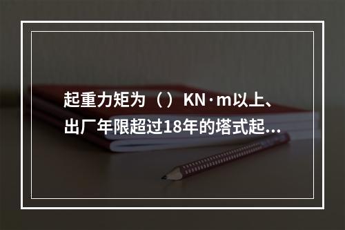 起重力矩为（ ）KN·m以上、出厂年限超过18年的塔式起重机