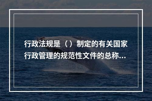 行政法规是（ ）制定的有关国家行政管理的规范性文件的总称。