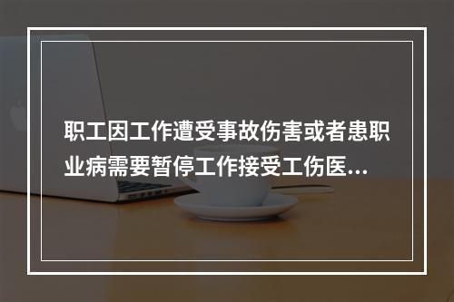 职工因工作遭受事故伤害或者患职业病需要暂停工作接受工伤医疗的