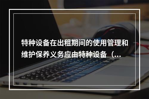 特种设备在出租期间的使用管理和维护保养义务应由特种设备（ ）