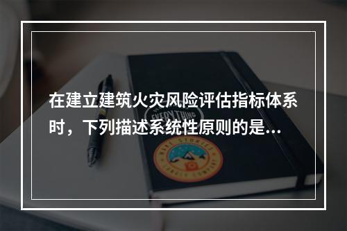 在建立建筑火灾风险评估指标体系时，下列描述系统性原则的是（　