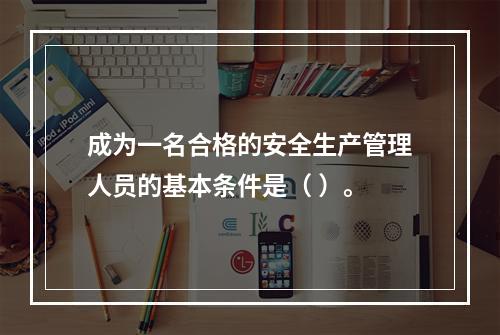 成为一名合格的安全生产管理人员的基本条件是（ ）。