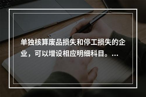 单独核算废品损失和停工损失的企业，可以增设相应明细科目。（　