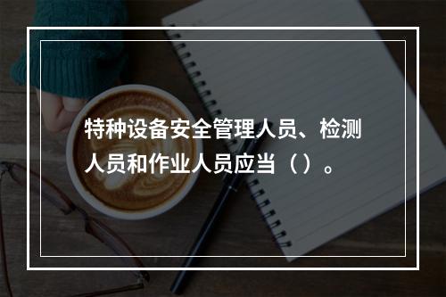 特种设备安全管理人员、检测人员和作业人员应当（ ）。