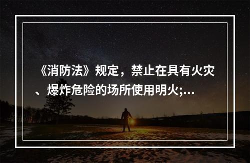 《消防法》规定，禁止在具有火灾、爆炸危险的场所使用明火;因特