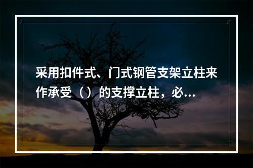 采用扣件式、门式钢管支架立柱来作承受（ ）的支撑立柱，必须具