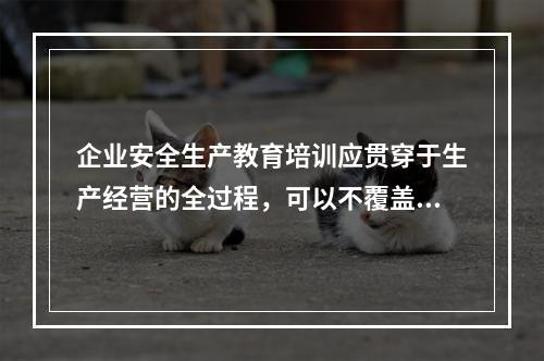 企业安全生产教育培训应贯穿于生产经营的全过程，可以不覆盖全体