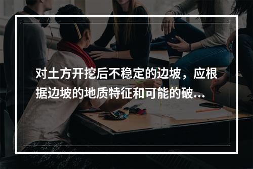 对土方开挖后不稳定的边坡，应根据边坡的地质特征和可能的破坏情