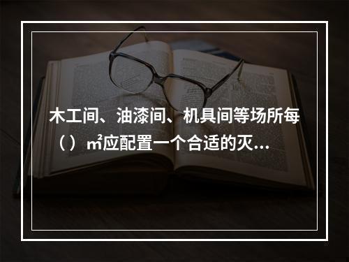 木工间、油漆间、机具间等场所每（ ）㎡应配置一个合适的灭火器