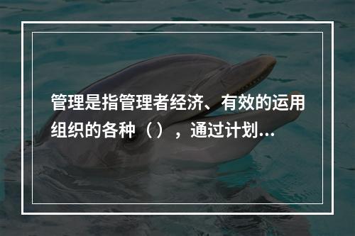 管理是指管理者经济、有效的运用组织的各种（ ），通过计划、组