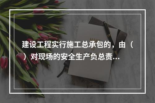 建设工程实行施工总承包的，由（ ）对现场的安全生产负总责。