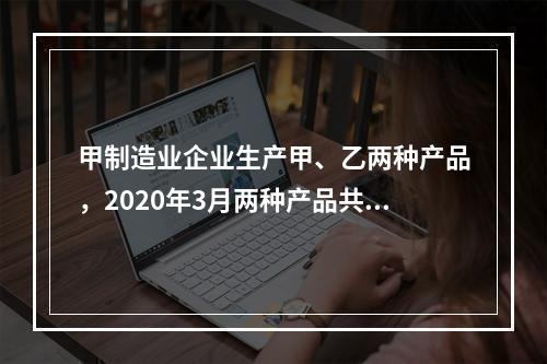 甲制造业企业生产甲、乙两种产品，2020年3月两种产品共同耗