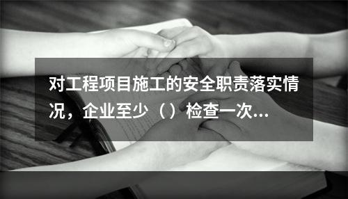 对工程项目施工的安全职责落实情况，企业至少（ ）检查一次。