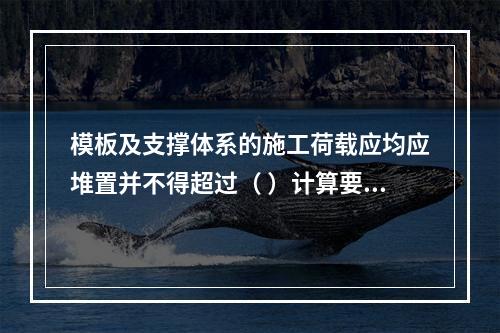 模板及支撑体系的施工荷载应均应堆置并不得超过（ ）计算要求。