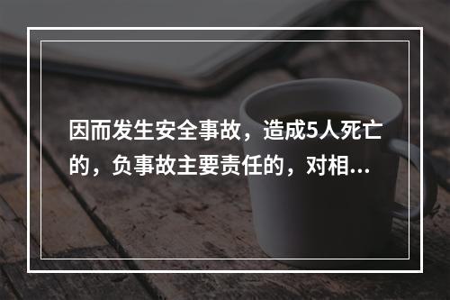 因而发生安全事故，造成5人死亡的，负事故主要责任的，对相关责