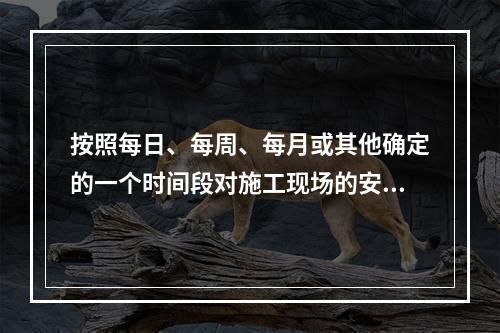 按照每日、每周、每月或其他确定的一个时间段对施工现场的安全生