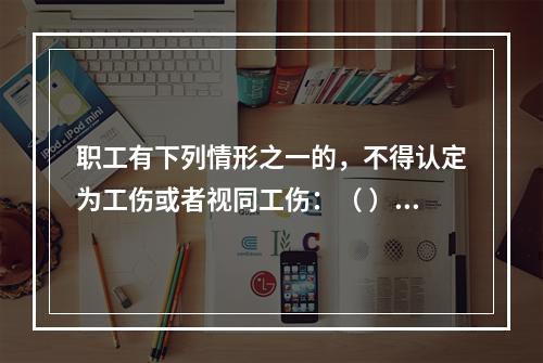 职工有下列情形之一的，不得认定为工伤或者视同工伤：（ ）。