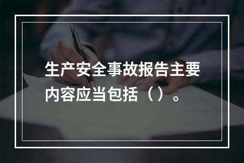 生产安全事故报告主要内容应当包括（ ）。