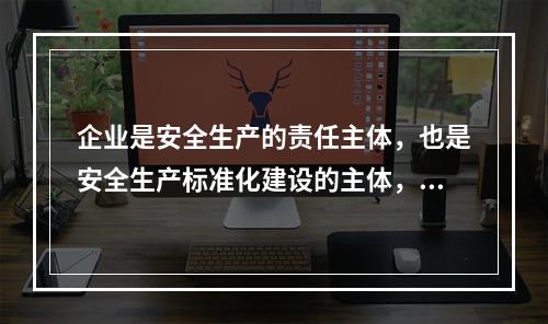 企业是安全生产的责任主体，也是安全生产标准化建设的主体，要通