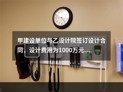 甲建设单位与乙设计院签订设计合同，设计费用为1000万元，根