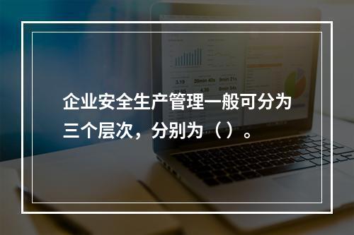 企业安全生产管理一般可分为三个层次，分别为（ ）。