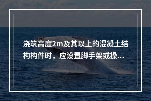 浇筑高度2m及其以上的混凝土结构构件时，应设置脚手架或操作平